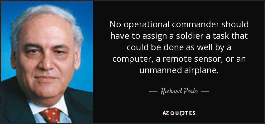 No operational commander should have to assign a soldier a task that could be done as well by a computer, a remote sensor, or an unmanned airplane. - Richard Perle
