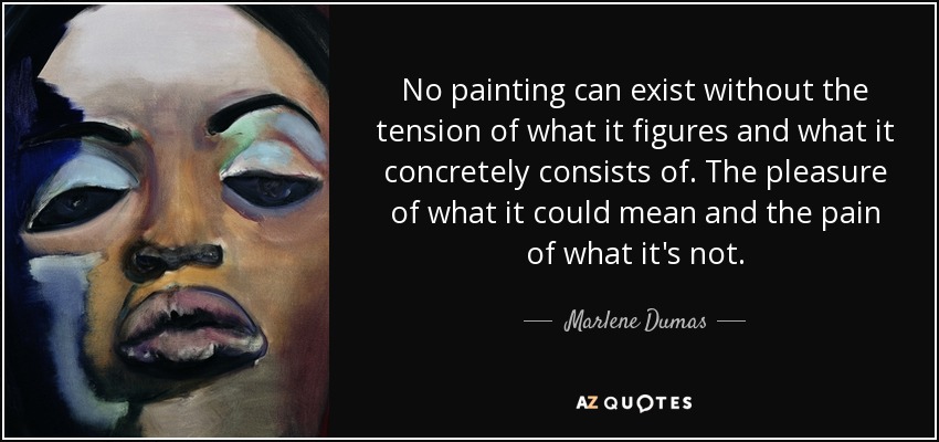 No painting can exist without the tension of what it figures and what it concretely consists of. The pleasure of what it could mean and the pain of what it's not. - Marlene Dumas