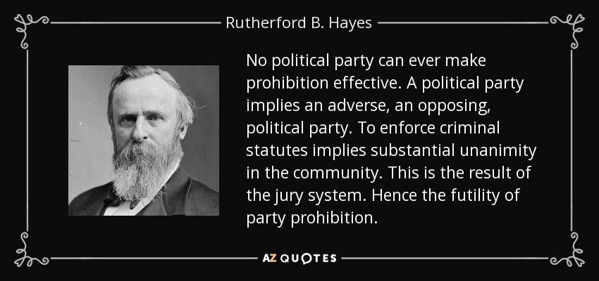 Ningún partido político puede hacer efectiva la prohibición. Un partido político implica un partido político adverso, opuesto. Hacer cumplir los estatutos penales implica una unanimidad sustancial en la comunidad. Este es el resultado del sistema de jurado. De ahí la inutilidad de la prohibición partidista. - Rutherford B. Hayes