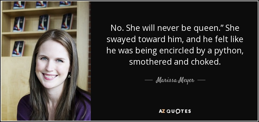 No. She will never be queen.” She swayed toward him, and he felt like he was being encircled by a python, smothered and choked. - Marissa Meyer