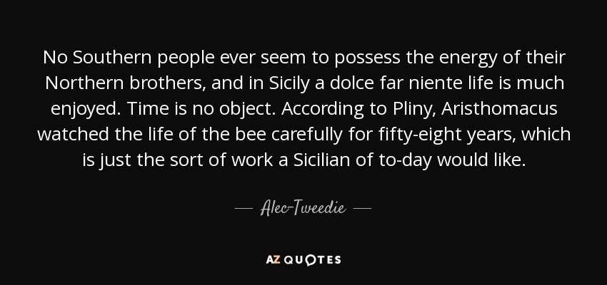 No Southern people ever seem to possess the energy of their Northern brothers, and in Sicily a dolce far niente life is much enjoyed. Time is no object. According to Pliny, Aristhomacus watched the life of the bee carefully for fifty-eight years, which is just the sort of work a Sicilian of to-day would like. - Alec-Tweedie