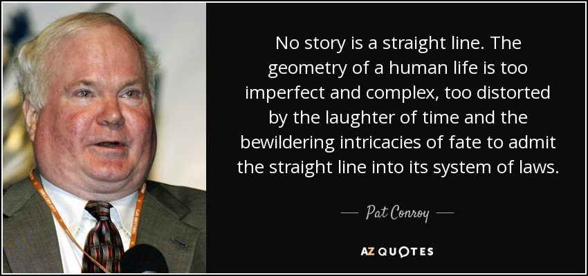 No story is a straight line. The geometry of a human life is too imperfect and complex, too distorted by the laughter of time and the bewildering intricacies of fate to admit the straight line into its system of laws. - Pat Conroy