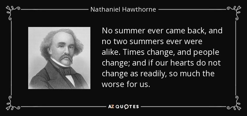 No summer ever came back, and no two summers ever were alike. Times change, and people change; and if our hearts do not change as readily, so much the worse for us. - Nathaniel Hawthorne