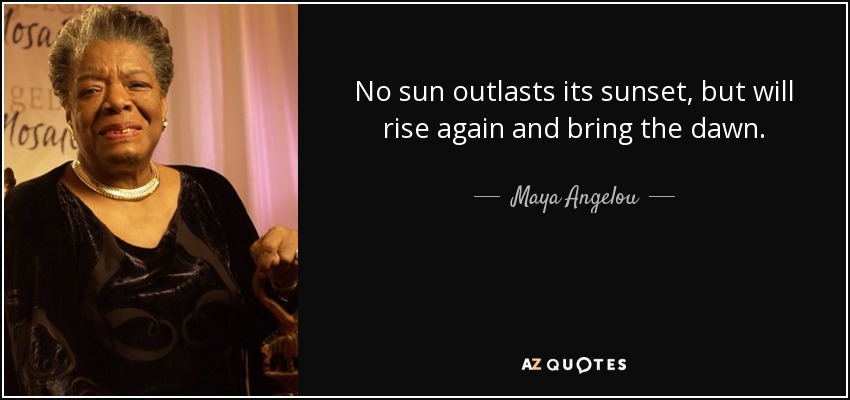 No sun outlasts its sunset, but will rise again and bring the dawn. - Maya Angelou