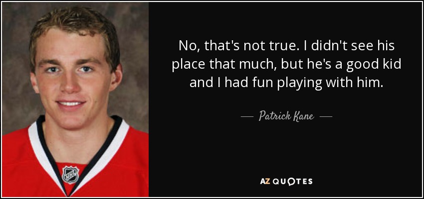 No, that's not true. I didn't see his place that much, but he's a good kid and I had fun playing with him. - Patrick Kane