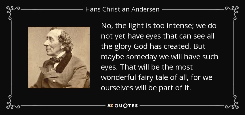 No, the light is too intense; we do not yet have eyes that can see all the glory God has created. But maybe someday we will have such eyes. That will be the most wonderful fairy tale of all, for we ourselves will be part of it. - Hans Christian Andersen