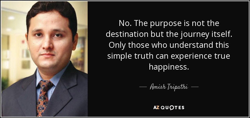 No. The purpose is not the destination but the journey itself. Only those who understand this simple truth can experience true happiness. - Amish Tripathi