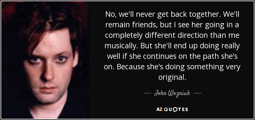 No, we'll never get back together. We'll remain friends, but I see her going in a completely different direction than me musically. But she'll end up doing really well if she continues on the path she's on. Because she's doing something very original. - John Wozniak