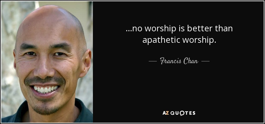 ...no worship is better than apathetic worship. - Francis Chan
