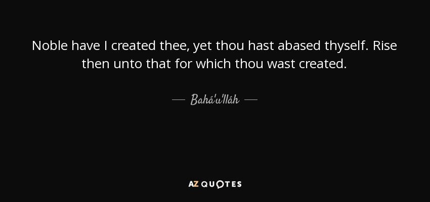 Noble have I created thee, yet thou hast abased thyself. Rise then unto that for which thou wast created. - Bahá'u'lláh