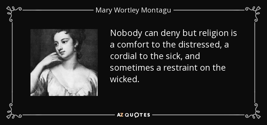Nobody can deny but religion is a comfort to the distressed, a cordial to the sick, and sometimes a restraint on the wicked. - Mary Wortley Montagu