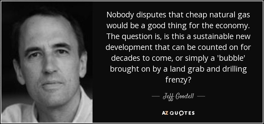 Nobody disputes that cheap natural gas would be a good thing for the economy. The question is, is this a sustainable new development that can be counted on for decades to come, or simply a 'bubble' brought on by a land grab and drilling frenzy? - Jeff Goodell