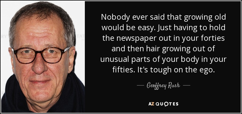 Nobody ever said that growing old would be easy. Just having to hold the newspaper out in your forties and then hair growing out of unusual parts of your body in your fifties. It's tough on the ego. - Geoffrey Rush
