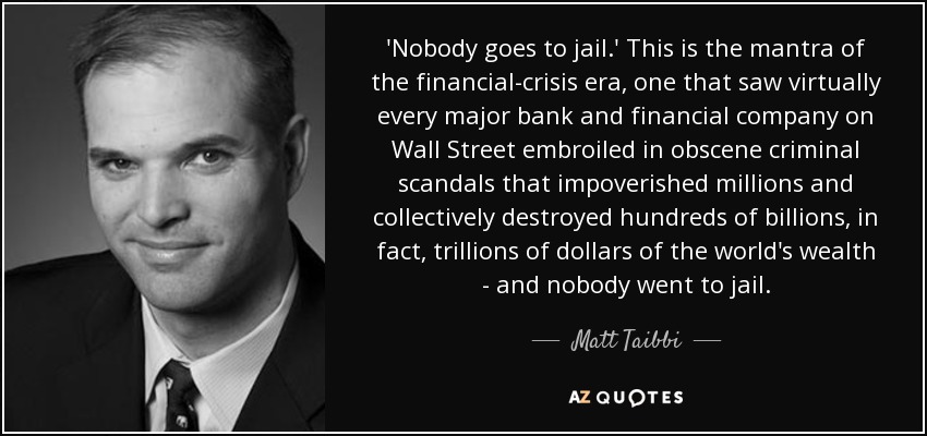 'Nobody goes to jail.' This is the mantra of the financial-crisis era, one that saw virtually every major bank and financial company on Wall Street embroiled in obscene criminal scandals that impoverished millions and collectively destroyed hundreds of billions, in fact, trillions of dollars of the world's wealth - and nobody went to jail. - Matt Taibbi