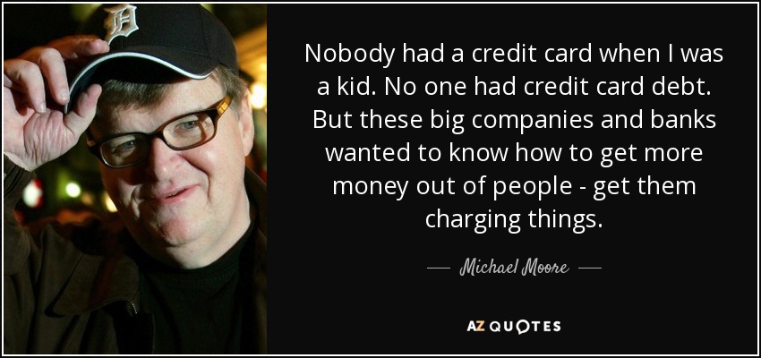 Nobody had a credit card when I was a kid. No one had credit card debt. But these big companies and banks wanted to know how to get more money out of people - get them charging things. - Michael Moore