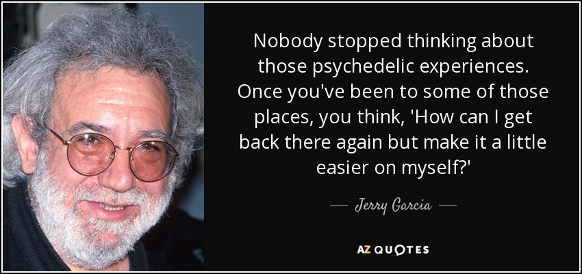 Nobody stopped thinking about those psychedelic experiences. Once you've been to some of those places, you think, 'How can I get back there again but make it a little easier on myself?' - Jerry Garcia