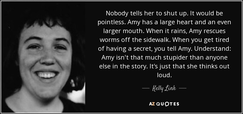 Nobody tells her to shut up. It would be pointless. Amy has a large heart and an even larger mouth. When it rains, Amy rescues worms off the sidewalk. When you get tired of having a secret, you tell Amy. Understand: Amy isn't that much stupider than anyone else in the story. It's just that she thinks out loud. - Kelly Link