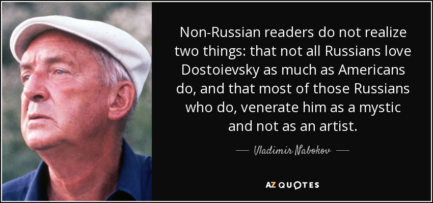 Non-Russian readers do not realize two things: that not all Russians love Dostoievsky as much as Americans do, and that most of those Russians who do, venerate him as a mystic and not as an artist. - Vladimir Nabokov