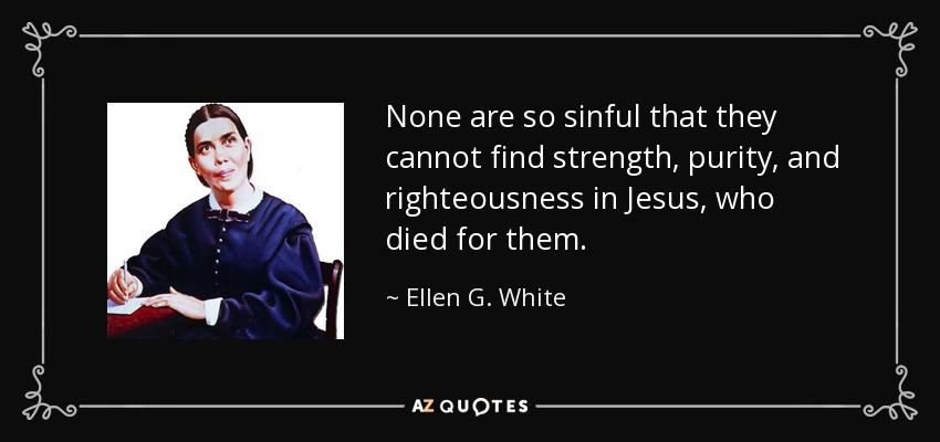 None are so sinful that they cannot find strength, purity, and righteousness in Jesus, who died for them. - Ellen G. White