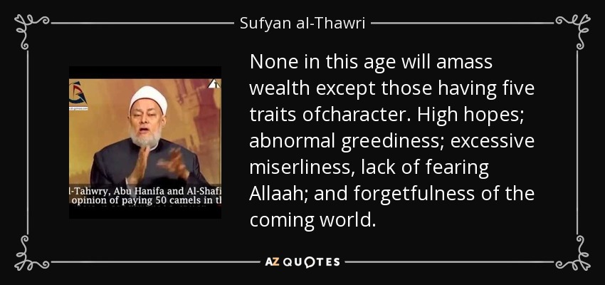 None in this age will amass wealth except those having five traits ofcharacter. High hopes; abnormal greediness; excessive miserliness, lack of fearing Allaah; and forgetfulness of the coming world. - Sufyan al-Thawri