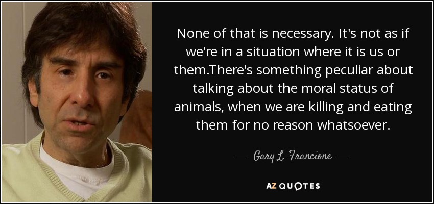 None of that is necessary. It's not as if we're in a situation where it is us or them.There's something peculiar about talking about the moral status of animals, when we are killing and eating them for no reason whatsoever. - Gary L. Francione