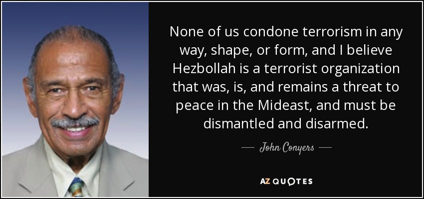 None of us condone terrorism in any way, shape, or form, and I believe Hezbollah is a terrorist organization that was, is, and remains a threat to peace in the Mideast, and must be dismantled and disarmed. - John Conyers