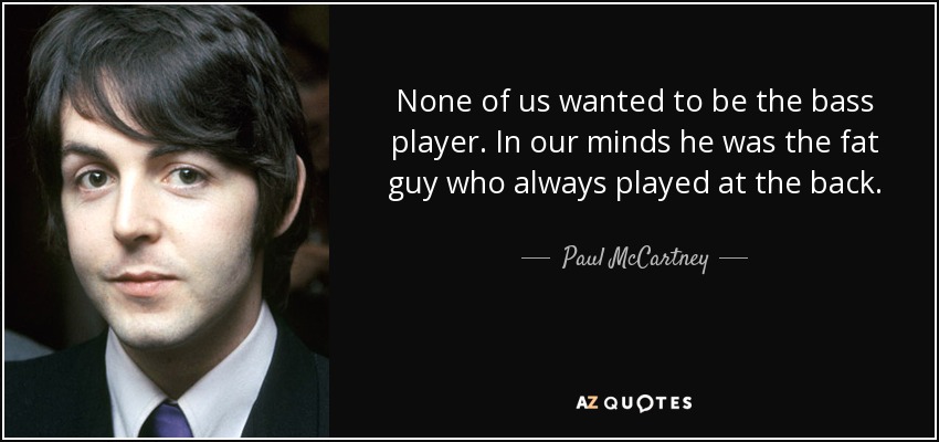 None of us wanted to be the bass player. In our minds he was the fat guy who always played at the back. - Paul McCartney
