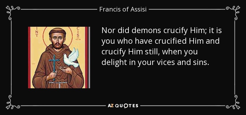 Nor did demons crucify Him; it is you who have crucified Him and crucify Him still, when you delight in your vices and sins. - Francis of Assisi