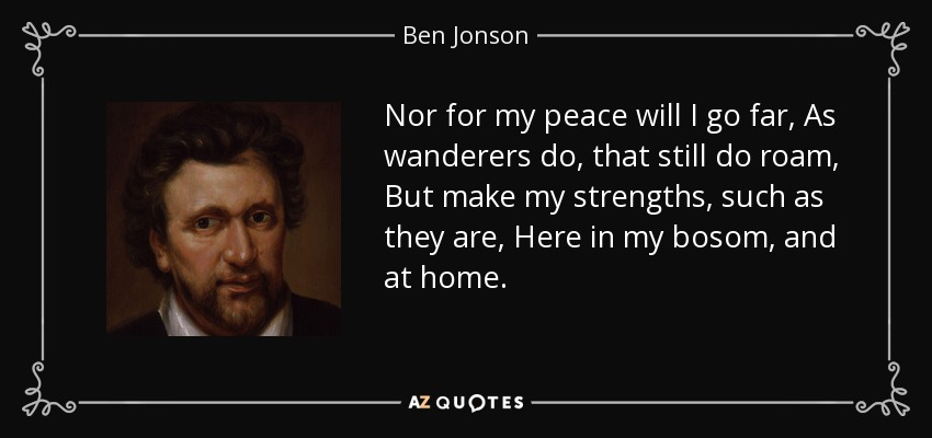 Nor for my peace will I go far, As wanderers do, that still do roam, But make my strengths, such as they are, Here in my bosom, and at home. - Ben Jonson