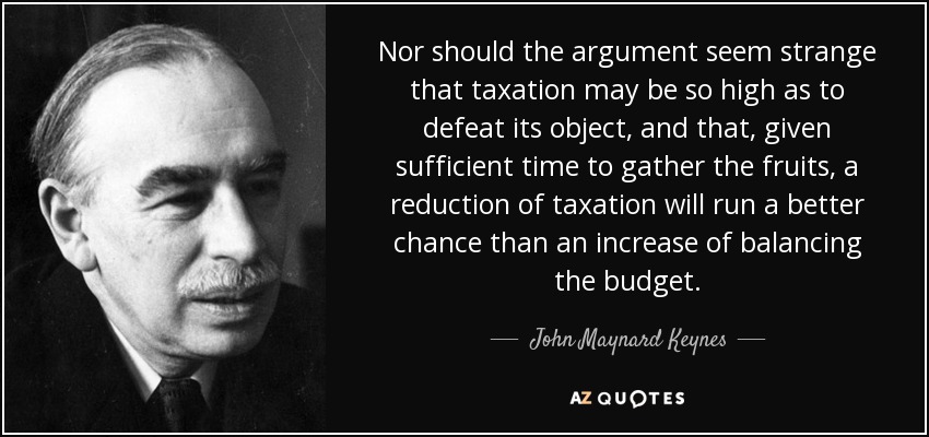 Nor should the argument seem strange that taxation may be so high as to defeat its object, and that, given sufficient time to gather the fruits, a reduction of taxation will run a better chance than an increase of balancing the budget. - John Maynard Keynes