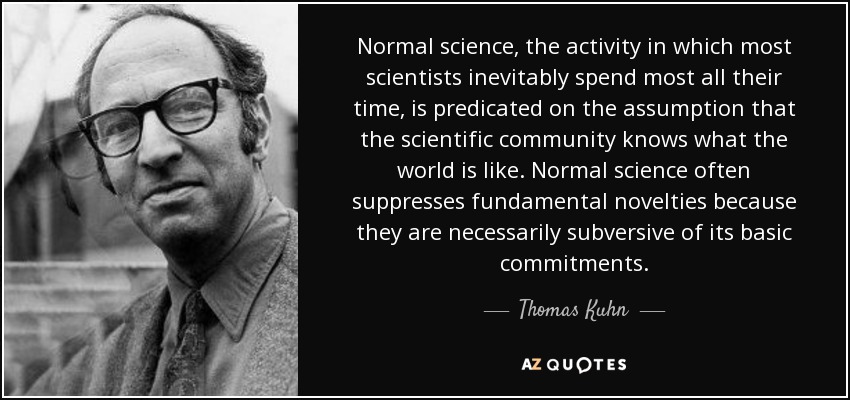 Normal science, the activity in which most scientists inevitably spend most all their time, is predicated on the assumption that the scientific community knows what the world is like. Normal science often suppresses fundamental novelties because they are necessarily subversive of its basic commitments. - Thomas Kuhn