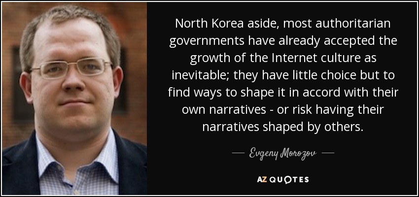 North Korea aside, most authoritarian governments have already accepted the growth of the Internet culture as inevitable; they have little choice but to find ways to shape it in accord with their own narratives - or risk having their narratives shaped by others. - Evgeny Morozov