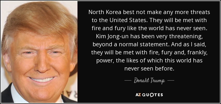 North Korea best not make any more threats to the United States. They will be met with fire and fury like the world has never seen. Kim Jong-un has been very threatening, beyond a normal statement. And as I said, they will be met with fire, fury and, frankly, power, the likes of which this world has never seen before. - Donald Trump