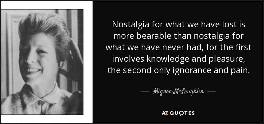 Nostalgia for what we have lost is more bearable than nostalgia for what we have never had, for the first involves knowledge and pleasure, the second only ignorance and pain. - Mignon McLaughlin