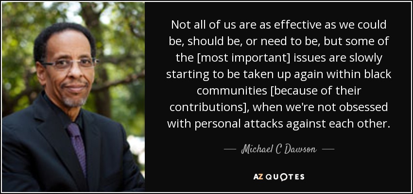 Not all of us are as effective as we could be, should be, or need to be, but some of the [most important] issues are slowly starting to be taken up again within black communities [because of their contributions], when we're not obsessed with personal attacks against each other. - Michael C Dawson