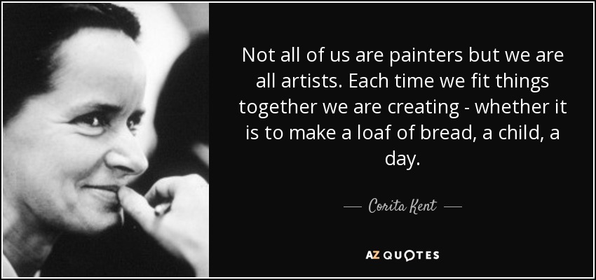 Not all of us are painters but we are all artists. Each time we fit things together we are creating - whether it is to make a loaf of bread, a child, a day. - Corita Kent