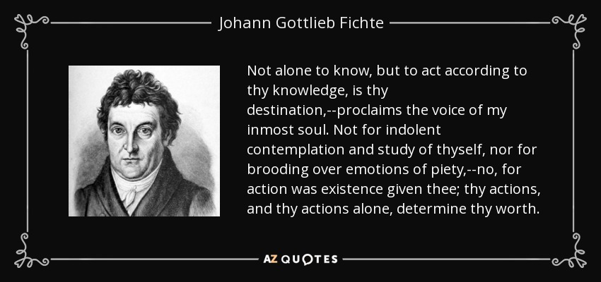 Not alone to know, but to act according to thy knowledge, is thy destination,--proclaims the voice of my inmost soul. Not for indolent contemplation and study of thyself, nor for brooding over emotions of piety,--no, for action was existence given thee; thy actions, and thy actions alone, determine thy worth. - Johann Gottlieb Fichte