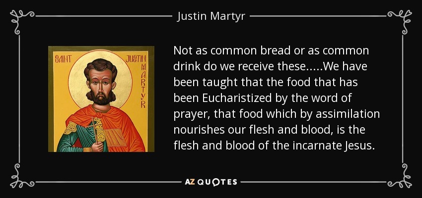 Not as common bread or as common drink do we receive these.....We have been taught that the food that has been Eucharistized by the word of prayer, that food which by assimilation nourishes our flesh and blood, is the flesh and blood of the incarnate Jesus. - Justin Martyr