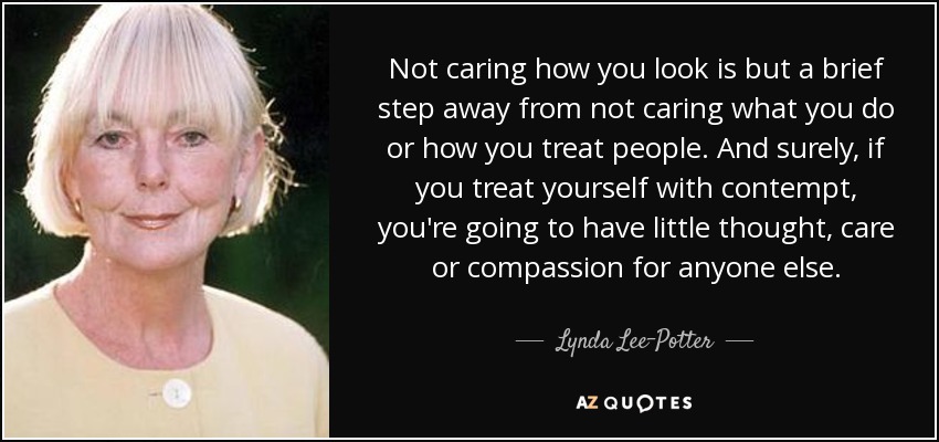 Not caring how you look is but a brief step away from not caring what you do or how you treat people. And surely, if you treat yourself with contempt, you're going to have little thought, care or compassion for anyone else. - Lynda Lee-Potter