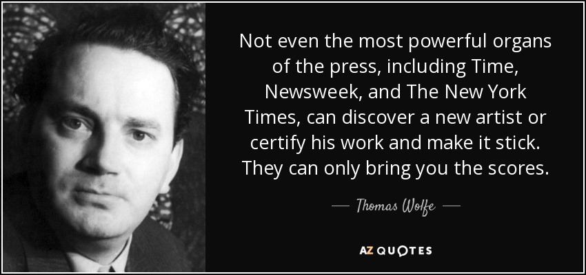 Not even the most powerful organs of the press, including Time, Newsweek, and The New York Times, can discover a new artist or certify his work and make it stick. They can only bring you the scores. - Thomas Wolfe