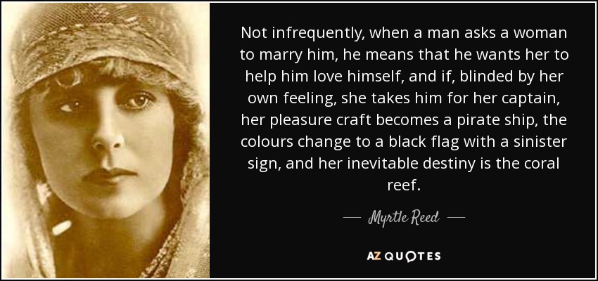 Not infrequently, when a man asks a woman to marry him, he means that he wants her to help him love himself, and if, blinded by her own feeling, she takes him for her captain, her pleasure craft becomes a pirate ship, the colours change to a black flag with a sinister sign, and her inevitable destiny is the coral reef. - Myrtle Reed