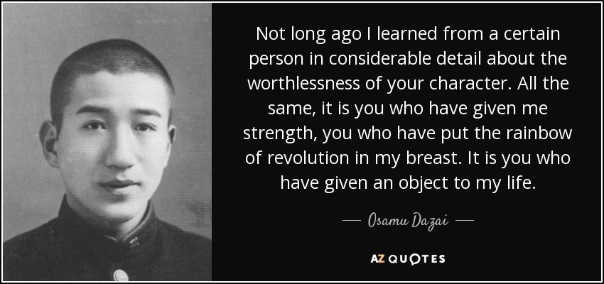 Not long ago I learned from a certain person in considerable detail about the worthlessness of your character. All the same, it is you who have given me strength, you who have put the rainbow of revolution in my breast. It is you who have given an object to my life. - Osamu Dazai