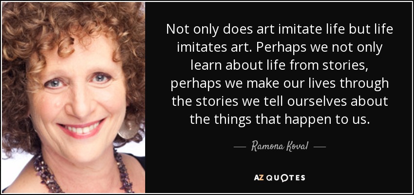 Not only does art imitate life but life imitates art. Perhaps we not only learn about life from stories, perhaps we make our lives through the stories we tell ourselves about the things that happen to us. - Ramona Koval