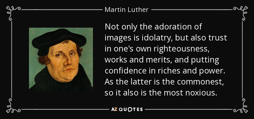 Not only the adoration of images is idolatry, but also trust in one's own righteousness, works and merits, and putting confidence in riches and power. As the latter is the commonest, so it also is the most noxious. - Martin Luther