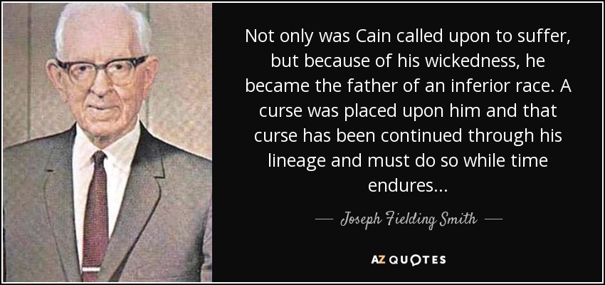 Not only was Cain called upon to suffer, but because of his wickedness, he became the father of an inferior race. A curse was placed upon him and that curse has been continued through his lineage and must do so while time endures... - Joseph Fielding Smith