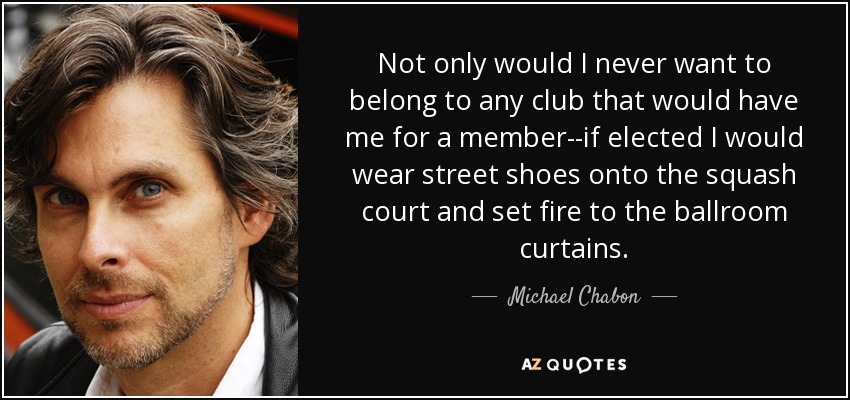 Not only would I never want to belong to any club that would have me for a member--if elected I would wear street shoes onto the squash court and set fire to the ballroom curtains. - Michael Chabon