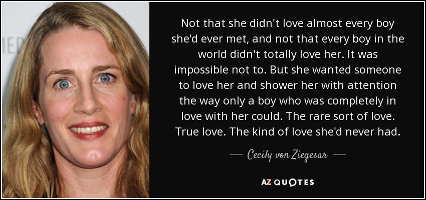 Not that she didn't love almost every boy she'd ever met, and not that every boy in the world didn't totally love her. It was impossible not to. But she wanted someone to love her and shower her with attention the way only a boy who was completely in love with her could. The rare sort of love. True love. The kind of love she'd never had. - Cecily von Ziegesar