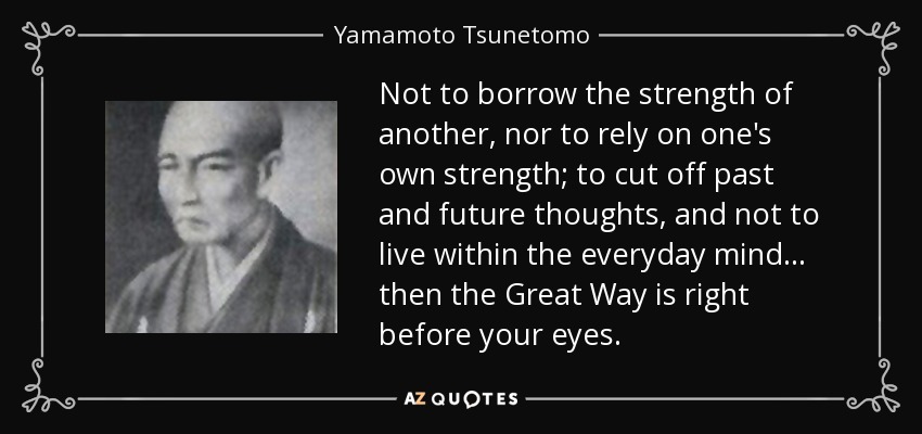 No tomar prestada la fuerza de otro, ni confiar en la propia fuerza; cortar los pensamientos pasados y futuros, y no vivir dentro de la mente cotidiana... entonces el Gran Camino está ante tus ojos. - Yamamoto Tsunetomo