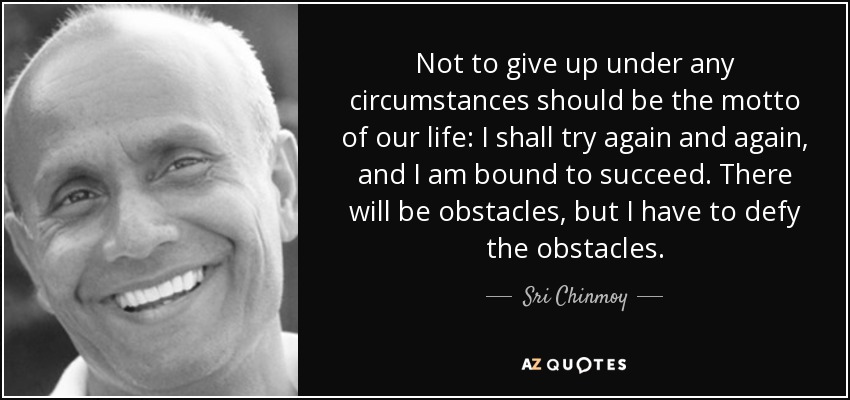 Not to give up under any circumstances should be the motto of our life: I shall try again and again, and I am bound to succeed. There will be obstacles, but I have to defy the obstacles. - Sri Chinmoy