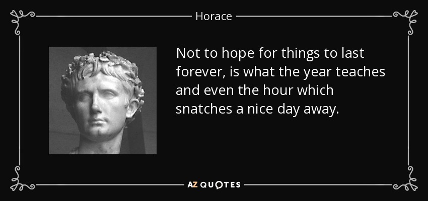 Not to hope for things to last forever, is what the year teaches and even the hour which snatches a nice day away. - Horace
